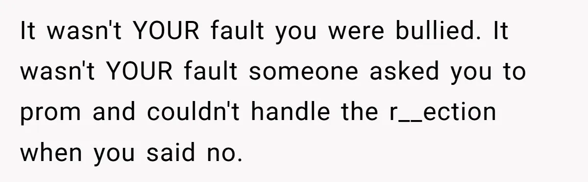 It wasn't YOUR fault you were bullied. It wasn't YOUR fault someone asked you to prom and couldn't handle the r__ection when you said no.
