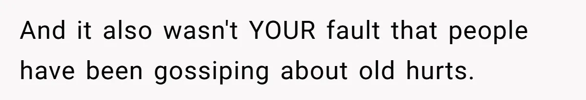And it also wasn't YOUR fault that people have been gossiping about old hurts.