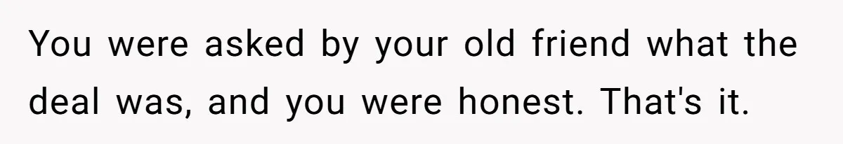 You were asked by your old friend what the deal was, and you were honest. That's it.