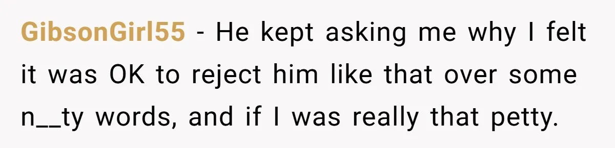 GibsonGirl55 − He kept asking me why I felt it was OK to reject him like that over some n__ty words, and if I was really that petty.