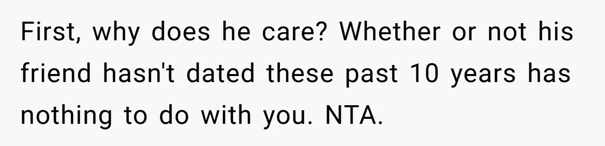 First, why does he care? Whether or not his friend hasn't dated these past 10 years has nothing to do with you. NTA.