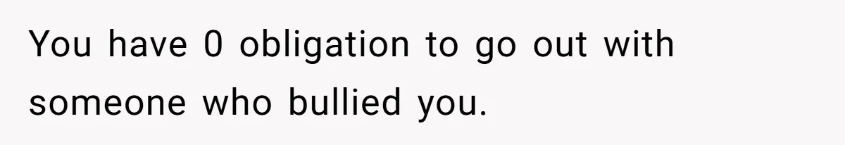 You have 0 obligation to go out with someone who bullied you.
