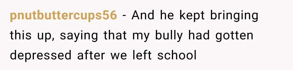 pnutbuttercups56 − And he kept bringing this up, saying that my bully had gotten depressed after we left school