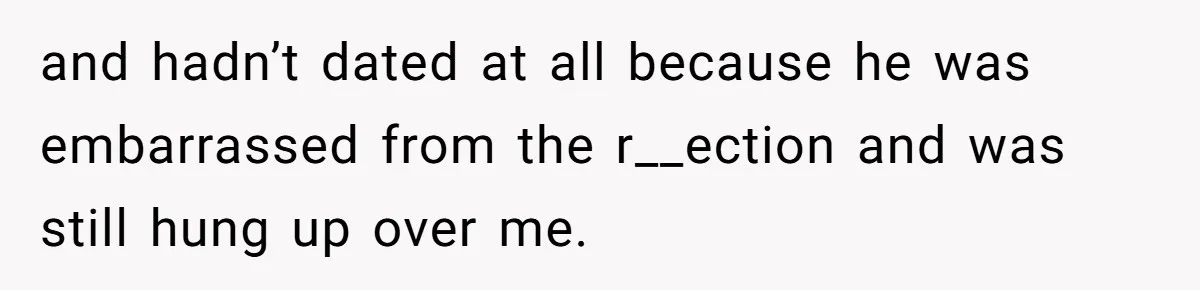 and hadn’t dated at all because he was embarrassed from the r__ection and was still hung up over me.