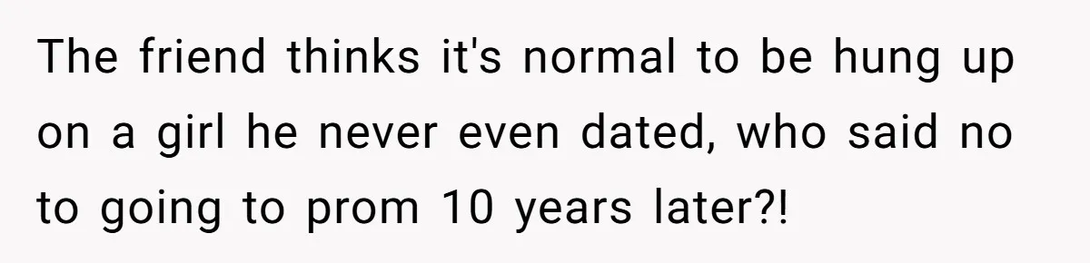 The friend thinks it's normal to be hung up on a girl he never even dated, who said no to going to prom 10 years later?!