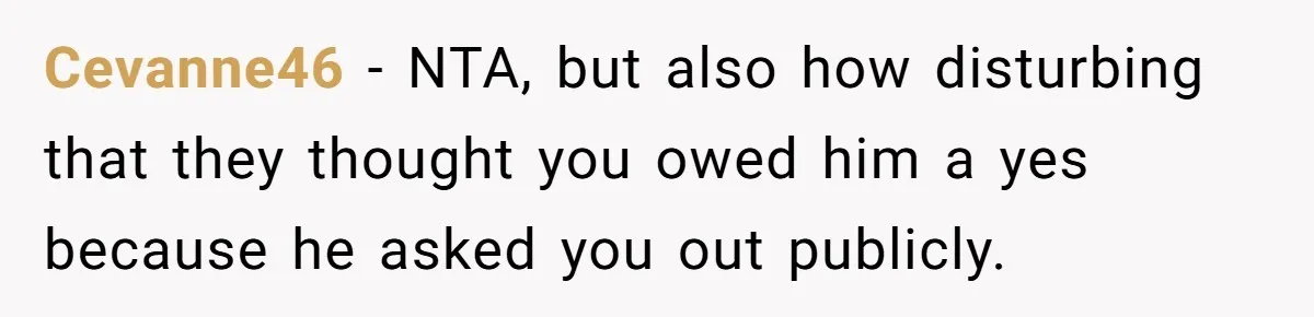 Cevanne46 − NTA, but also how disturbing that they thought you owed him a yes because he asked you out publicly.