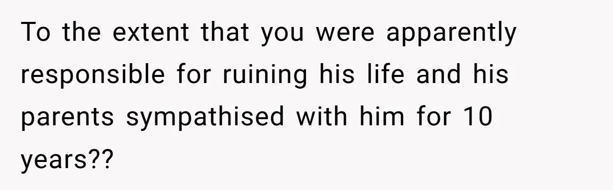 To the extent that you were apparently responsible for ruining his life and his parents sympathised with him for 10 years??