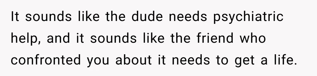It sounds like the dude needs psychiatric help, and it sounds like the friend who confronted you about it needs to get a life.