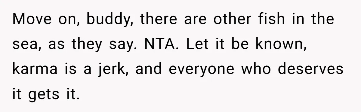Move on, buddy, there are other fish in the sea, as they say. NTA. Let it be known, karma is a jerk, and everyone who deserves it gets it.