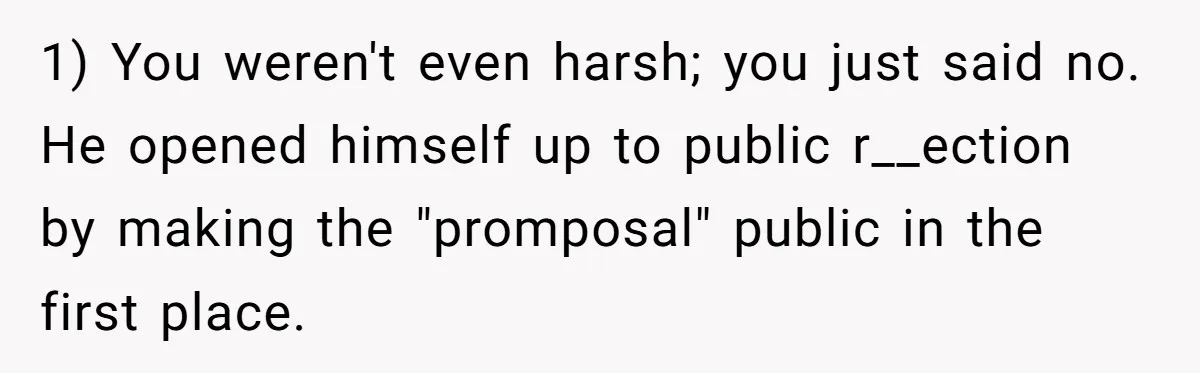 1) You weren't even harsh; you just said no. He opened himself up to public r__ection by making the "promposal" public in the first place.