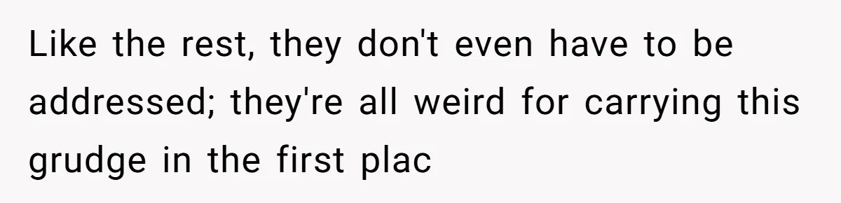 Like the rest, they don't even have to be addressed; they're all weird for carrying this grudge in the first plac