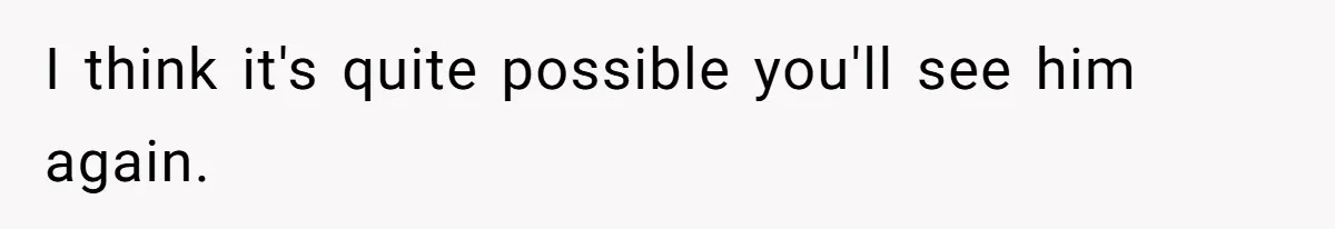 I think it's quite possible you'll see him again.