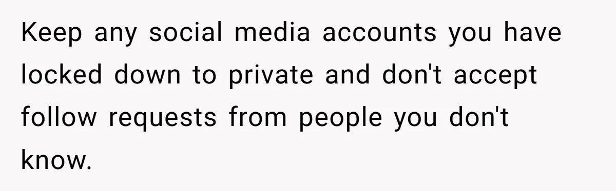 Keep any social media accounts you have locked down to private and don't accept follow requests from people you don't know.