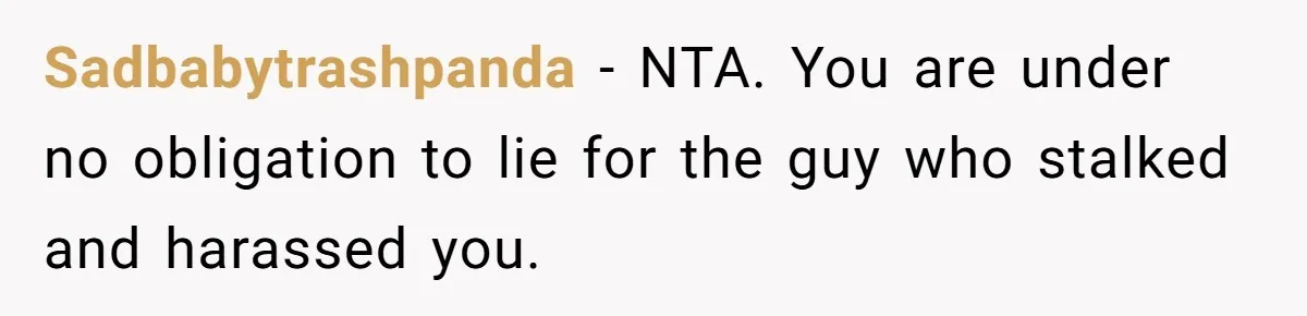 Sadbabytrashpanda − NTA. You are under no obligation to lie for the guy who stalked and harassed you.