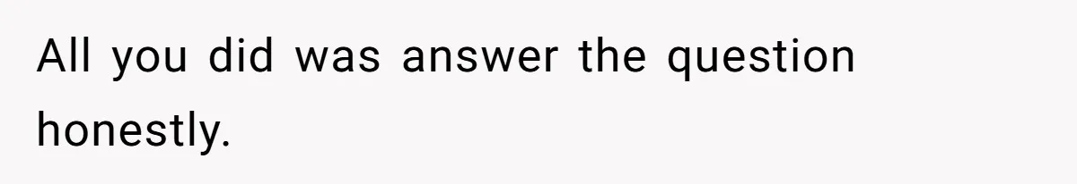 All you did was answer the question honestly.