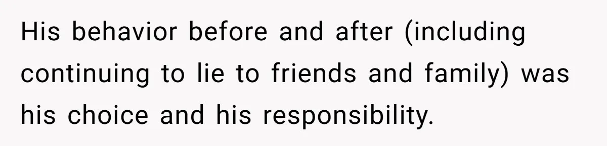 His behavior before and after (including continuing to lie to friends and family) was his choice and his responsibility.