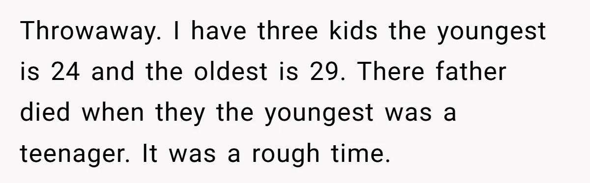 Throwaway. I have three kids the youngest is 24 and the oldest is 29. There father died when they the youngest was a teenager. It was a rough time.