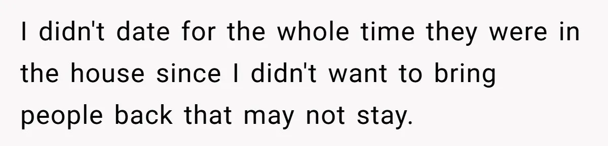 I didn't date for the whole time they were in the house since I didn't want to bring people back that may not stay.