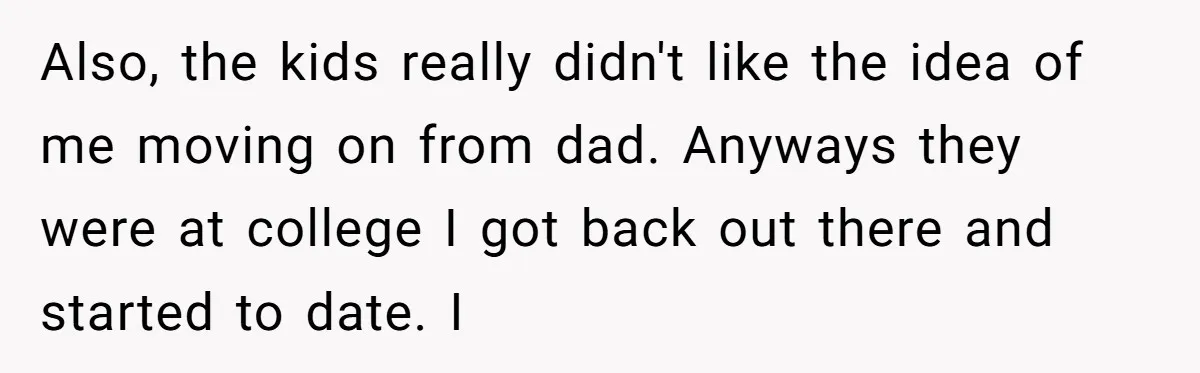 Also, the kids really didn't like the idea of me moving on from dad. Anyways they were at college I got back out there and started to date. I