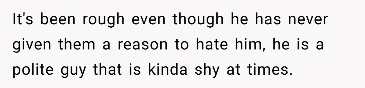It's been rough even though he has never given them a reason to hate him, he is a polite guy that is kinda shy at times.