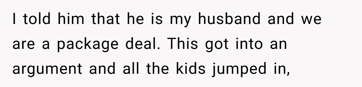 I told him that he is my husband and we are a package deal. This got into an argument and all the kids jumped in,