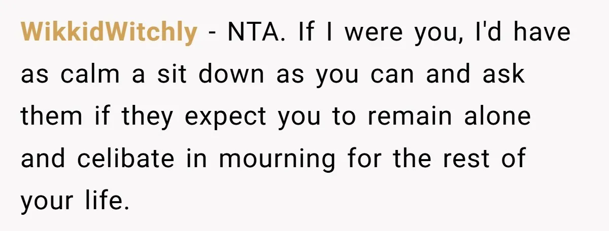 WikkidWitchly − NTA. If I were you, I'd have as calm a sit down as you can and ask them if they expect you to remain alone and celibate in...