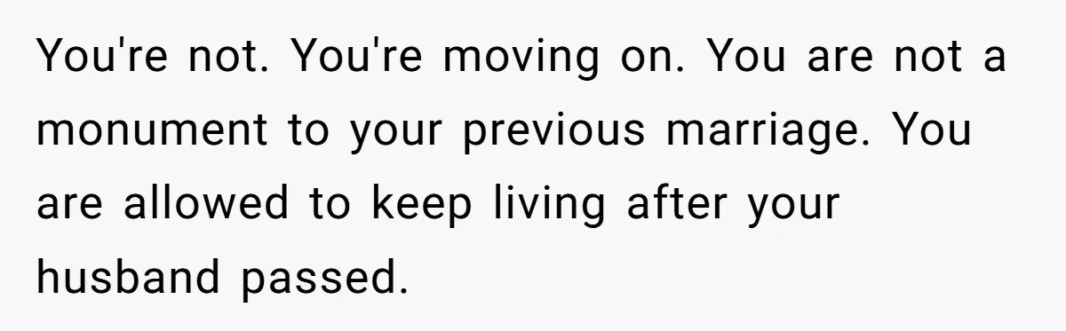 You're not. You're moving on. You are not a monument to your previous marriage. You are allowed to keep living after your husband passed.