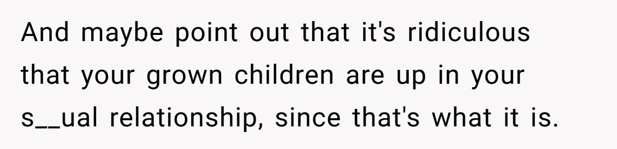 And maybe point out that it's ridiculous that your grown children are up in your s__ual relationship, since that's what it is.