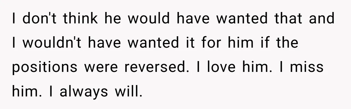 I don't think he would have wanted that and I wouldn't have wanted it for him if the positions were reversed. I love him. I miss him. I always will.