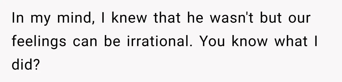 In my mind, I knew that he wasn't but our feelings can be irrational. You know what I did?