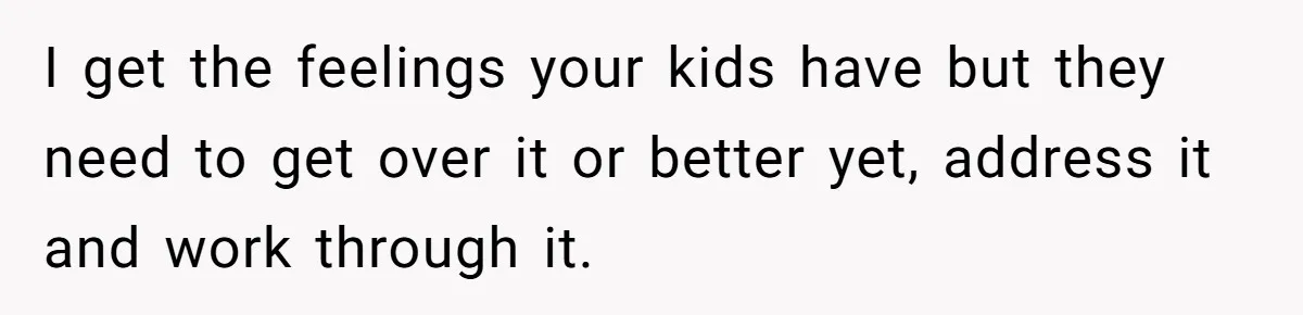 I get the feelings your kids have but they need to get over it or better yet, address it and work through it.