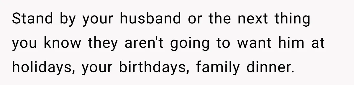 Stand by your husband or the next thing you know they aren't going to want him at holidays, your birthdays, family dinner.