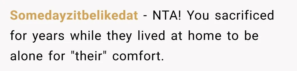 Somedayzitbelikedat − NTA! You sacrificed for years while they lived at home to be alone for "their" comfort.