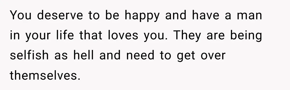 You deserve to be happy and have a man in your life that loves you. They are being selfish as hell and need to get over themselves.