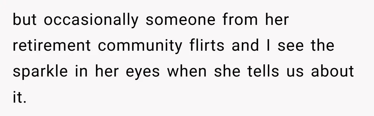 but occasionally someone from her retirement community flirts and I see the sparkle in her eyes when she tells us about it.