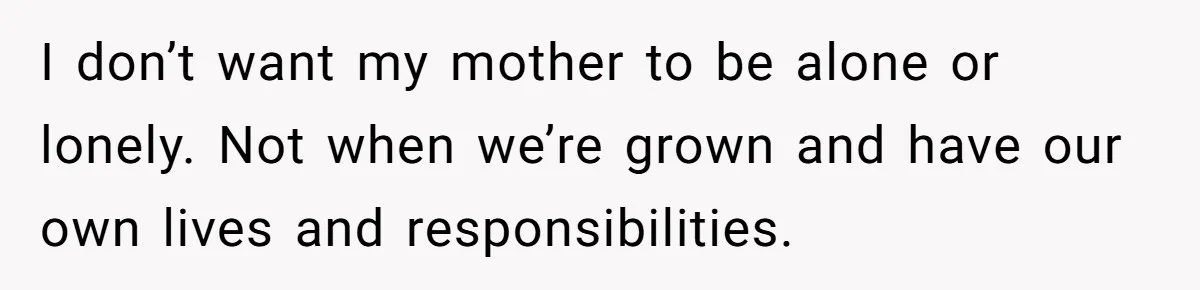 I don’t want my mother to be alone or lonely. Not when we’re grown and have our own lives and responsibilities.