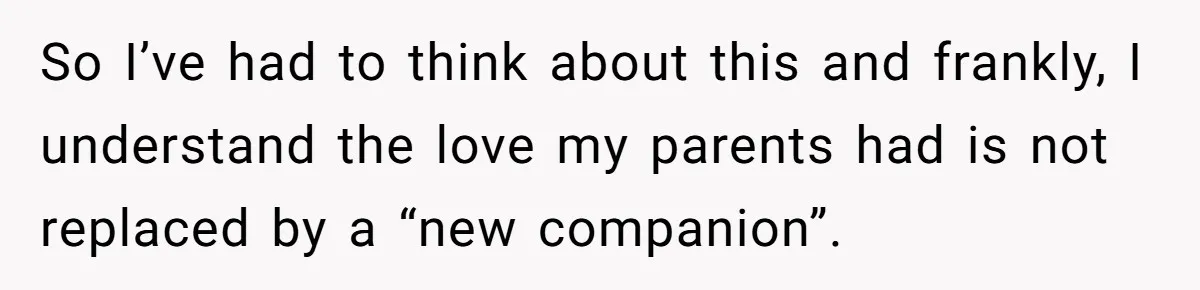 So I’ve had to think about this and frankly, I understand the love my parents had is not replaced by a “new companion”.