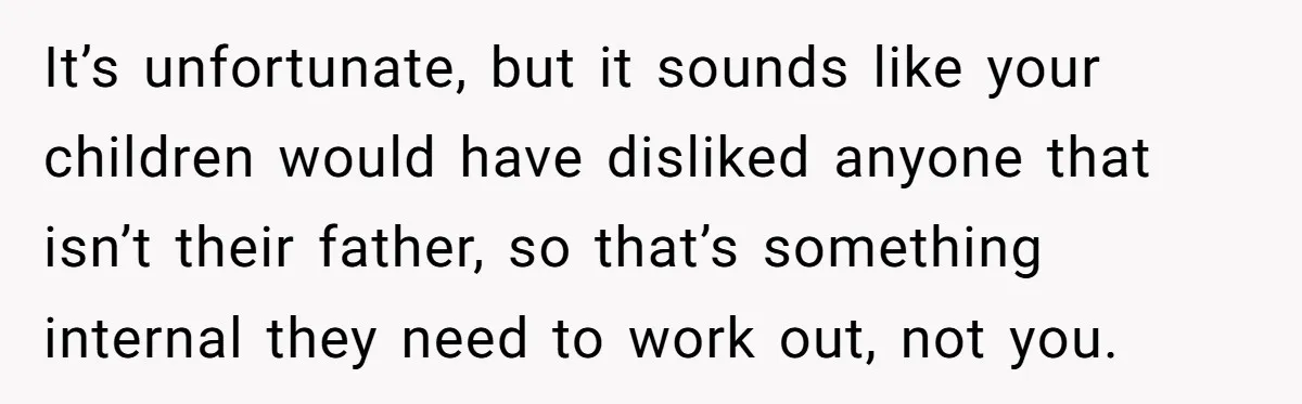 It’s unfortunate, but it sounds like your children would have disliked anyone that isn’t their father, so that’s something internal they need to work out, not you.