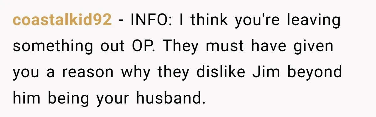 coastalkid92 − INFO: I think you're leaving something out OP. They must have given you a reason why they dislike Jim beyond him being your husband.