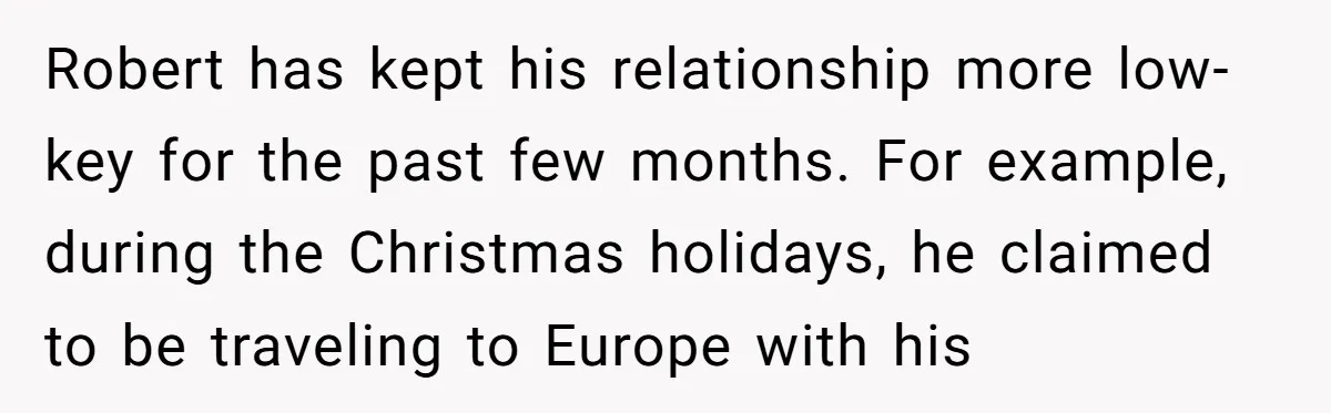 Why a Brother Had to Hide His Holiday Plans to Avoid Family Judgment Robert has kept his relationship more low-key for the past few months. For example, during the Christmas holidays, he claimed to be traveling to Europe with his