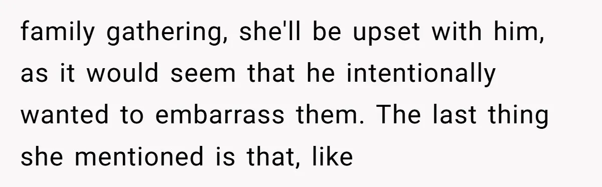 Why a Brother Had to Hide His Holiday Plans to Avoid Family Judgment family gathering, she'll be upset with him, as it would seem that he intentionally wanted to embarrass them. The last thing she mentioned is that, like