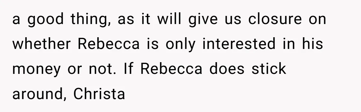 Why a Brother Had to Hide His Holiday Plans to Avoid Family Judgment a good thing, as it will give us closure on whether Rebecca is only interested in his money or not. If Rebecca does stick around, Christa