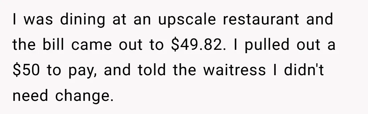 I was dining at an upscale restaurant and the bill came out to $49.82. I pulled out a $50 to pay, and told the waitress I didn't need change.