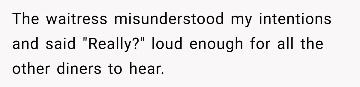 The waitress misunderstood my intentions and said "Really?" loud enough for all the other diners to hear.