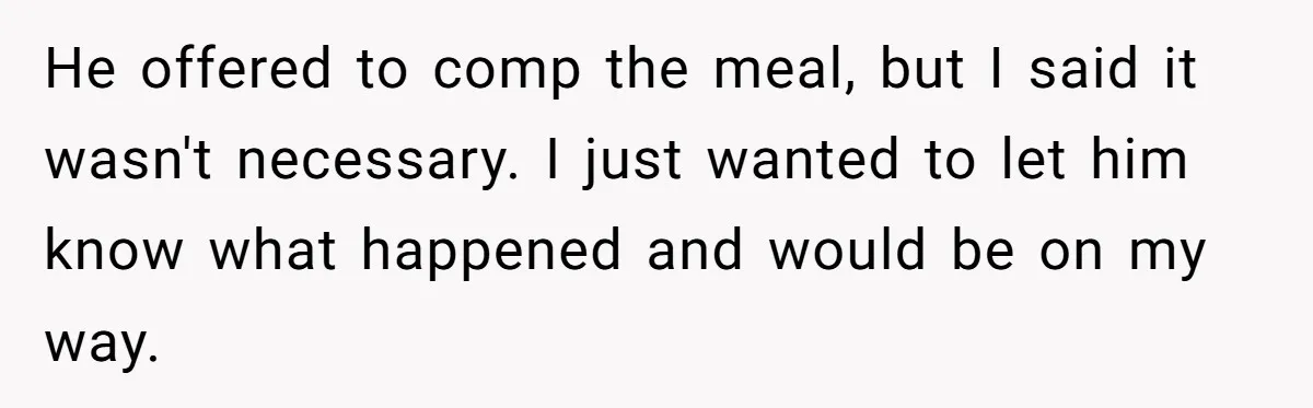 He offered to comp the meal, but I said it wasn't necessary. I just wanted to let him know what happened and would be on my way.