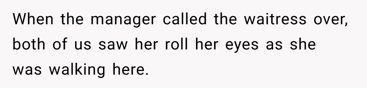 When the manager called the waitress over, both of us saw her roll her eyes as she was walking here.
