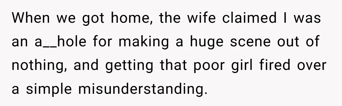 When we got home, the wife claimed I was an a__hole for making a huge scene out of nothing, and getting that poor girl fired over a simple misunderstanding.