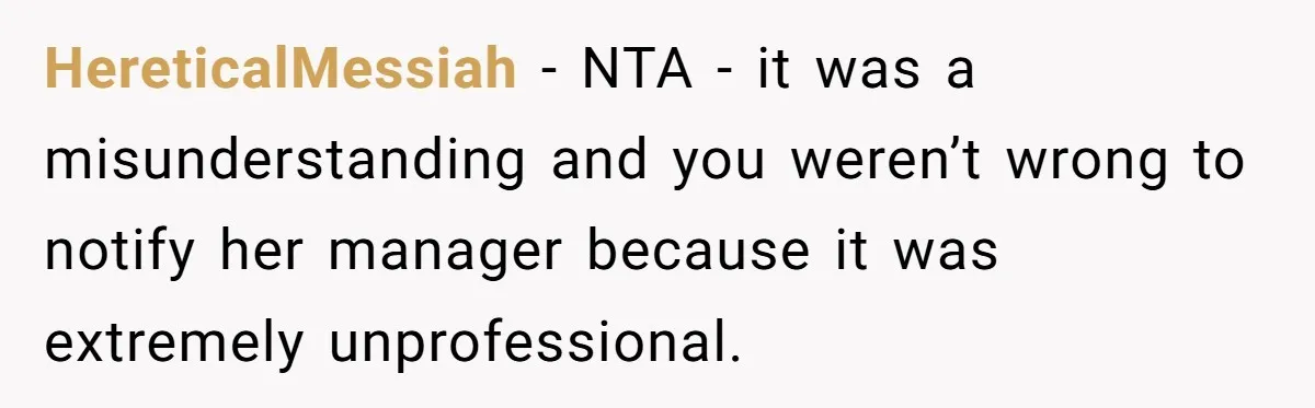 HereticalMessiah − NTA - it was a misunderstanding and you weren’t wrong to notify her manager because it was extremely unprofessional.