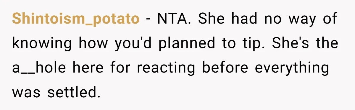 Shintoism_potato − NTA. She had no way of knowing how you'd planned to tip. She's the a__hole here for reacting before everything was settled.