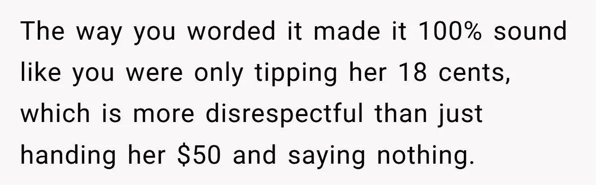 The way you worded it made it 100% sound like you were only tipping her 18 cents, which is more disrespectful than just handing her $50 and saying nothing.